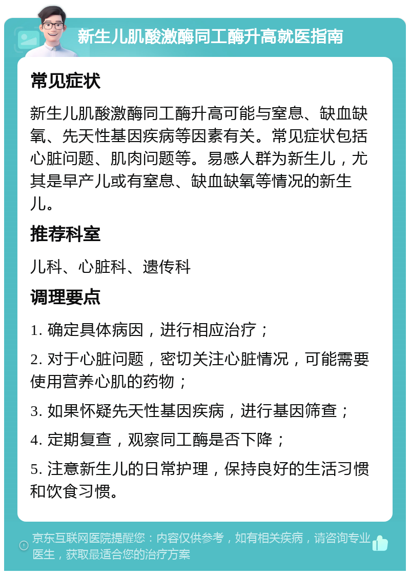 新生儿肌酸激酶同工酶升高就医指南 常见症状 新生儿肌酸激酶同工酶升高可能与窒息、缺血缺氧、先天性基因疾病等因素有关。常见症状包括心脏问题、肌肉问题等。易感人群为新生儿，尤其是早产儿或有窒息、缺血缺氧等情况的新生儿。 推荐科室 儿科、心脏科、遗传科 调理要点 1. 确定具体病因，进行相应治疗； 2. 对于心脏问题，密切关注心脏情况，可能需要使用营养心肌的药物； 3. 如果怀疑先天性基因疾病，进行基因筛查； 4. 定期复查，观察同工酶是否下降； 5. 注意新生儿的日常护理，保持良好的生活习惯和饮食习惯。