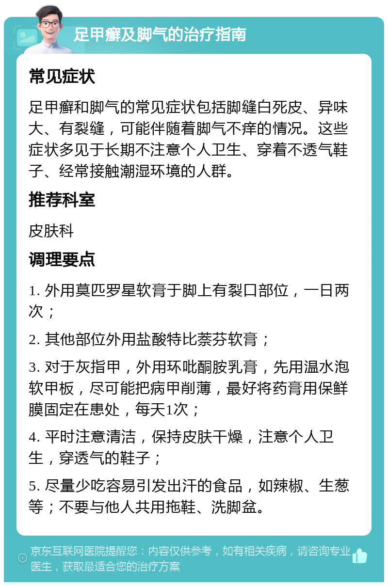 足甲癣及脚气的治疗指南 常见症状 足甲癣和脚气的常见症状包括脚缝白死皮、异味大、有裂缝，可能伴随着脚气不痒的情况。这些症状多见于长期不注意个人卫生、穿着不透气鞋子、经常接触潮湿环境的人群。 推荐科室 皮肤科 调理要点 1. 外用莫匹罗星软膏于脚上有裂口部位，一日两次； 2. 其他部位外用盐酸特比萘芬软膏； 3. 对于灰指甲，外用环吡酮胺乳膏，先用温水泡软甲板，尽可能把病甲削薄，最好将药膏用保鲜膜固定在患处，每天1次； 4. 平时注意清洁，保持皮肤干燥，注意个人卫生，穿透气的鞋子； 5. 尽量少吃容易引发出汗的食品，如辣椒、生葱等；不要与他人共用拖鞋、洗脚盆。