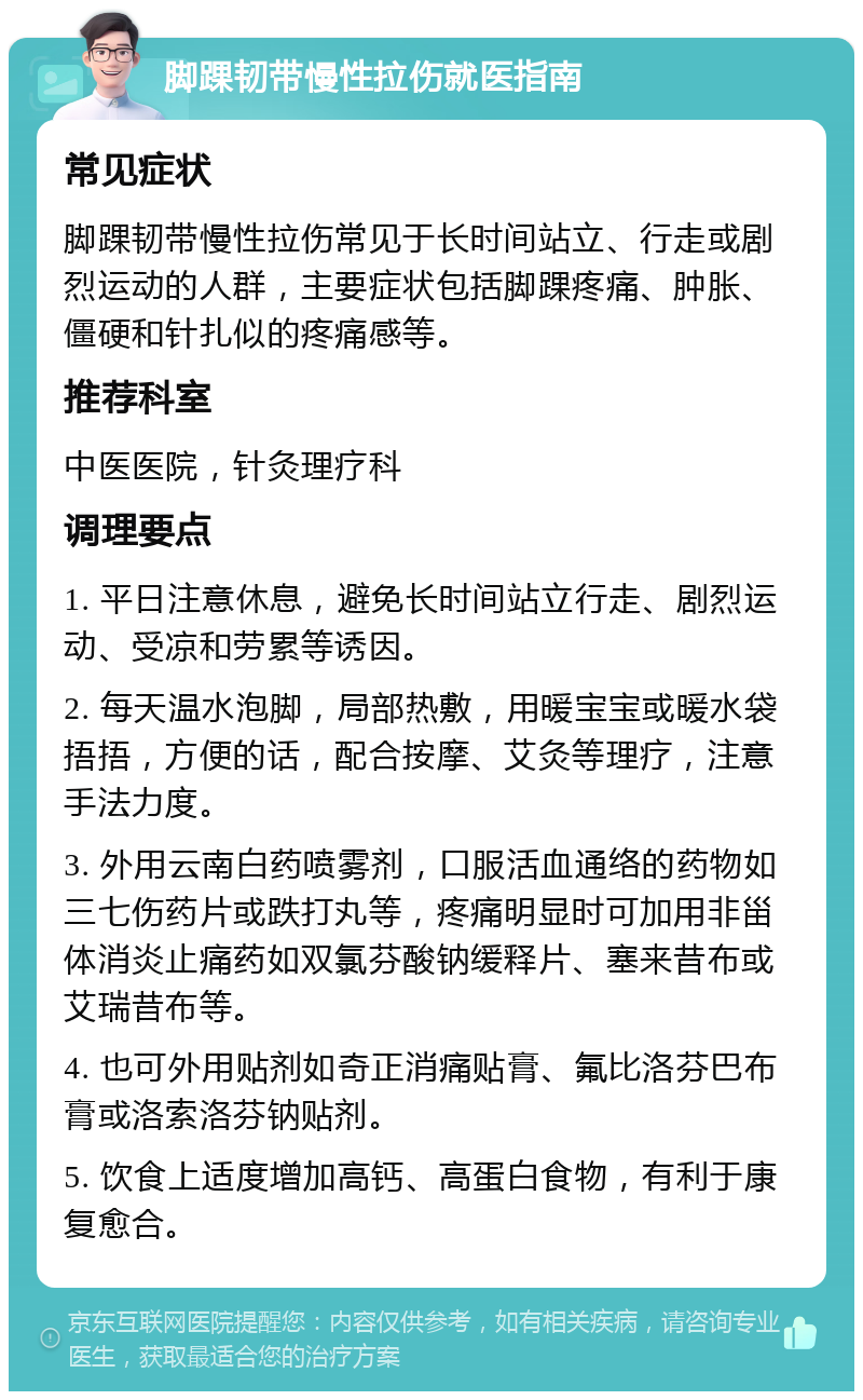 脚踝韧带慢性拉伤就医指南 常见症状 脚踝韧带慢性拉伤常见于长时间站立、行走或剧烈运动的人群，主要症状包括脚踝疼痛、肿胀、僵硬和针扎似的疼痛感等。 推荐科室 中医医院，针灸理疗科 调理要点 1. 平日注意休息，避免长时间站立行走、剧烈运动、受凉和劳累等诱因。 2. 每天温水泡脚，局部热敷，用暖宝宝或暖水袋捂捂，方便的话，配合按摩、艾灸等理疗，注意手法力度。 3. 外用云南白药喷雾剂，口服活血通络的药物如三七伤药片或跌打丸等，疼痛明显时可加用非甾体消炎止痛药如双氯芬酸钠缓释片、塞来昔布或艾瑞昔布等。 4. 也可外用贴剂如奇正消痛贴膏、氟比洛芬巴布膏或洛索洛芬钠贴剂。 5. 饮食上适度增加高钙、高蛋白食物，有利于康复愈合。