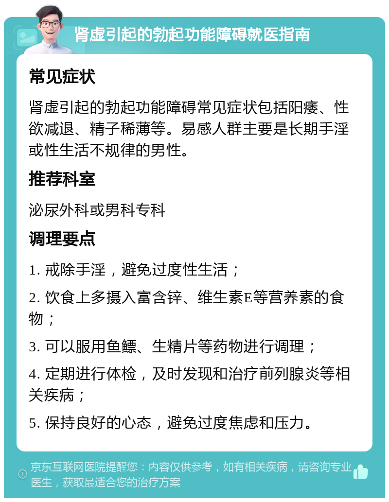 肾虚引起的勃起功能障碍就医指南 常见症状 肾虚引起的勃起功能障碍常见症状包括阳痿、性欲减退、精子稀薄等。易感人群主要是长期手淫或性生活不规律的男性。 推荐科室 泌尿外科或男科专科 调理要点 1. 戒除手淫，避免过度性生活； 2. 饮食上多摄入富含锌、维生素E等营养素的食物； 3. 可以服用鱼鳔、生精片等药物进行调理； 4. 定期进行体检，及时发现和治疗前列腺炎等相关疾病； 5. 保持良好的心态，避免过度焦虑和压力。