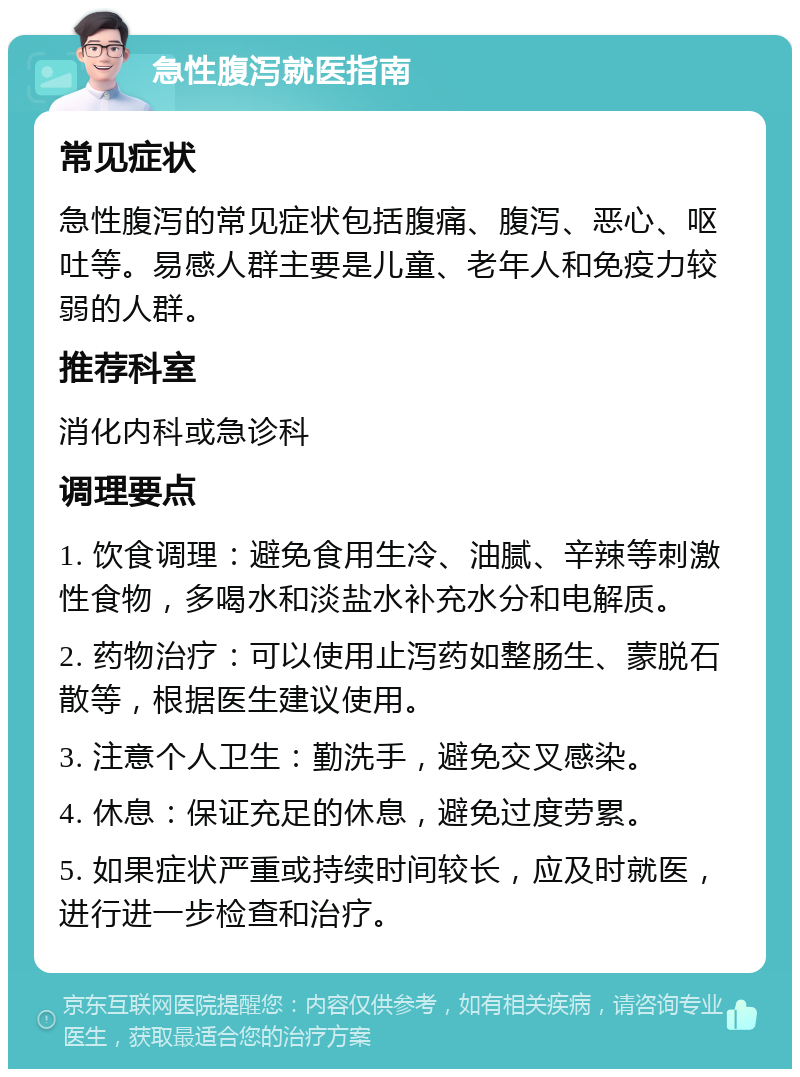 急性腹泻就医指南 常见症状 急性腹泻的常见症状包括腹痛、腹泻、恶心、呕吐等。易感人群主要是儿童、老年人和免疫力较弱的人群。 推荐科室 消化内科或急诊科 调理要点 1. 饮食调理：避免食用生冷、油腻、辛辣等刺激性食物，多喝水和淡盐水补充水分和电解质。 2. 药物治疗：可以使用止泻药如整肠生、蒙脱石散等，根据医生建议使用。 3. 注意个人卫生：勤洗手，避免交叉感染。 4. 休息：保证充足的休息，避免过度劳累。 5. 如果症状严重或持续时间较长，应及时就医，进行进一步检查和治疗。