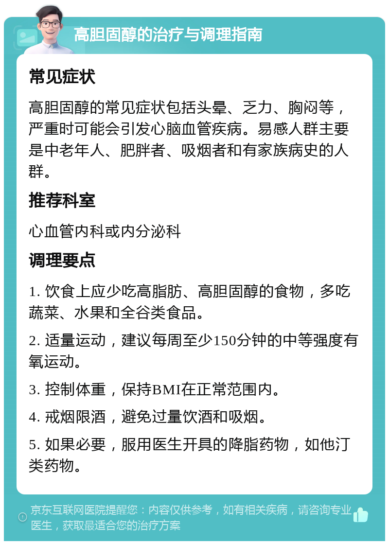 高胆固醇的治疗与调理指南 常见症状 高胆固醇的常见症状包括头晕、乏力、胸闷等，严重时可能会引发心脑血管疾病。易感人群主要是中老年人、肥胖者、吸烟者和有家族病史的人群。 推荐科室 心血管内科或内分泌科 调理要点 1. 饮食上应少吃高脂肪、高胆固醇的食物，多吃蔬菜、水果和全谷类食品。 2. 适量运动，建议每周至少150分钟的中等强度有氧运动。 3. 控制体重，保持BMI在正常范围内。 4. 戒烟限酒，避免过量饮酒和吸烟。 5. 如果必要，服用医生开具的降脂药物，如他汀类药物。