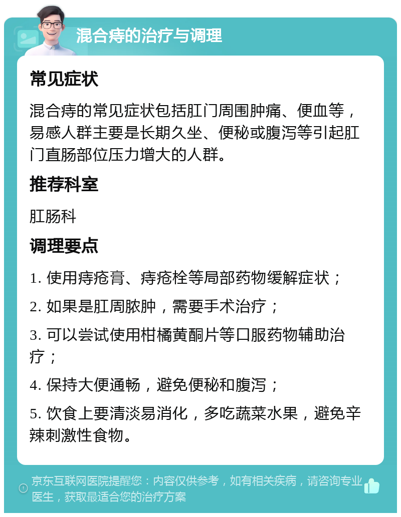 混合痔的治疗与调理 常见症状 混合痔的常见症状包括肛门周围肿痛、便血等，易感人群主要是长期久坐、便秘或腹泻等引起肛门直肠部位压力增大的人群。 推荐科室 肛肠科 调理要点 1. 使用痔疮膏、痔疮栓等局部药物缓解症状； 2. 如果是肛周脓肿，需要手术治疗； 3. 可以尝试使用柑橘黄酮片等口服药物辅助治疗； 4. 保持大便通畅，避免便秘和腹泻； 5. 饮食上要清淡易消化，多吃蔬菜水果，避免辛辣刺激性食物。