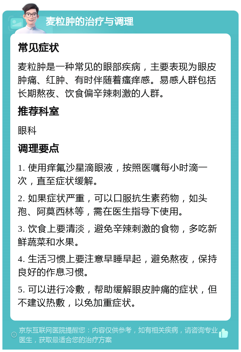 麦粒肿的治疗与调理 常见症状 麦粒肿是一种常见的眼部疾病，主要表现为眼皮肿痛、红肿、有时伴随着瘙痒感。易感人群包括长期熬夜、饮食偏辛辣刺激的人群。 推荐科室 眼科 调理要点 1. 使用痒氟沙星滴眼液，按照医嘱每小时滴一次，直至症状缓解。 2. 如果症状严重，可以口服抗生素药物，如头孢、阿莫西林等，需在医生指导下使用。 3. 饮食上要清淡，避免辛辣刺激的食物，多吃新鲜蔬菜和水果。 4. 生活习惯上要注意早睡早起，避免熬夜，保持良好的作息习惯。 5. 可以进行冷敷，帮助缓解眼皮肿痛的症状，但不建议热敷，以免加重症状。