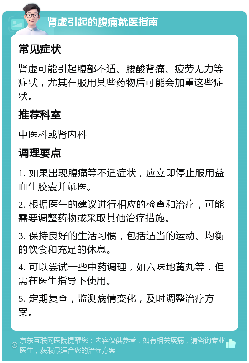 肾虚引起的腹痛就医指南 常见症状 肾虚可能引起腹部不适、腰酸背痛、疲劳无力等症状，尤其在服用某些药物后可能会加重这些症状。 推荐科室 中医科或肾内科 调理要点 1. 如果出现腹痛等不适症状，应立即停止服用益血生胶囊并就医。 2. 根据医生的建议进行相应的检查和治疗，可能需要调整药物或采取其他治疗措施。 3. 保持良好的生活习惯，包括适当的运动、均衡的饮食和充足的休息。 4. 可以尝试一些中药调理，如六味地黄丸等，但需在医生指导下使用。 5. 定期复查，监测病情变化，及时调整治疗方案。