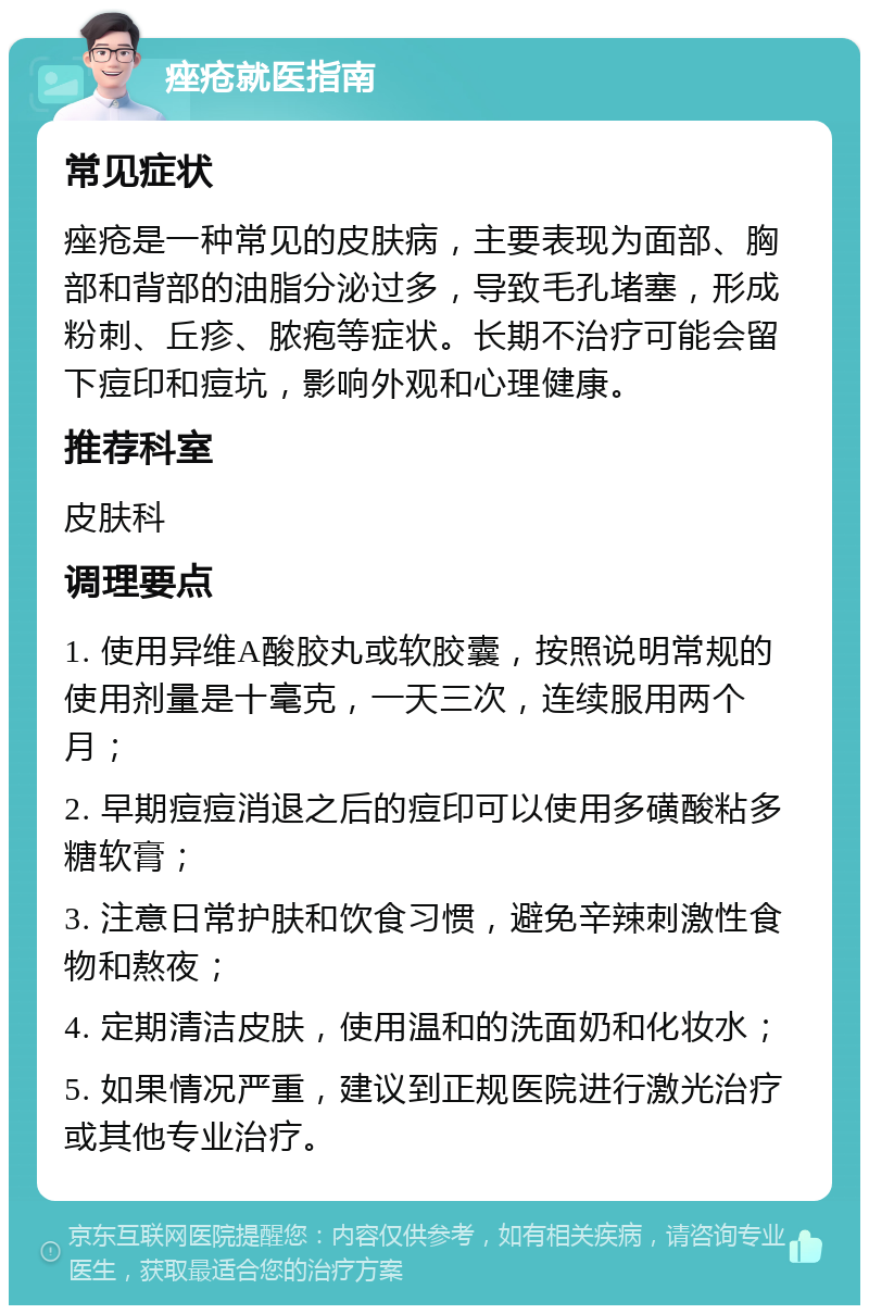 痤疮就医指南 常见症状 痤疮是一种常见的皮肤病，主要表现为面部、胸部和背部的油脂分泌过多，导致毛孔堵塞，形成粉刺、丘疹、脓疱等症状。长期不治疗可能会留下痘印和痘坑，影响外观和心理健康。 推荐科室 皮肤科 调理要点 1. 使用异维A酸胶丸或软胶囊，按照说明常规的使用剂量是十毫克，一天三次，连续服用两个月； 2. 早期痘痘消退之后的痘印可以使用多磺酸粘多糖软膏； 3. 注意日常护肤和饮食习惯，避免辛辣刺激性食物和熬夜； 4. 定期清洁皮肤，使用温和的洗面奶和化妆水； 5. 如果情况严重，建议到正规医院进行激光治疗或其他专业治疗。