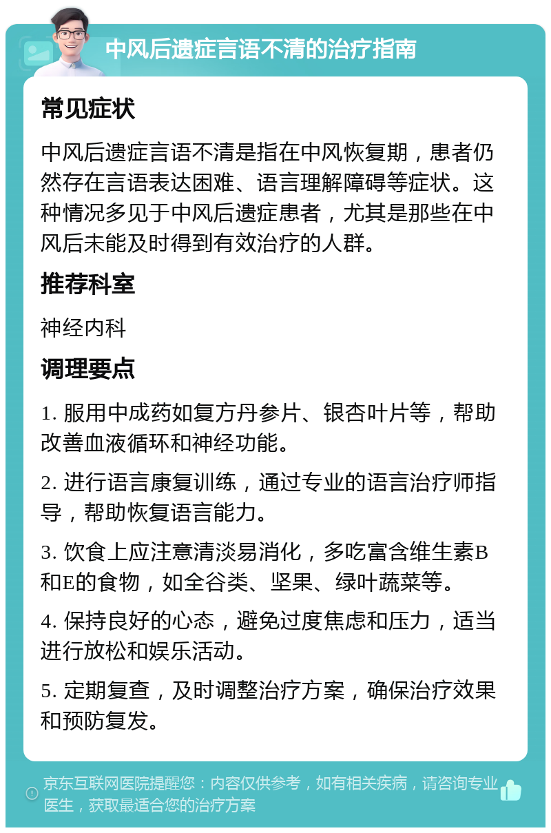 中风后遗症言语不清的治疗指南 常见症状 中风后遗症言语不清是指在中风恢复期，患者仍然存在言语表达困难、语言理解障碍等症状。这种情况多见于中风后遗症患者，尤其是那些在中风后未能及时得到有效治疗的人群。 推荐科室 神经内科 调理要点 1. 服用中成药如复方丹参片、银杏叶片等，帮助改善血液循环和神经功能。 2. 进行语言康复训练，通过专业的语言治疗师指导，帮助恢复语言能力。 3. 饮食上应注意清淡易消化，多吃富含维生素B和E的食物，如全谷类、坚果、绿叶蔬菜等。 4. 保持良好的心态，避免过度焦虑和压力，适当进行放松和娱乐活动。 5. 定期复查，及时调整治疗方案，确保治疗效果和预防复发。