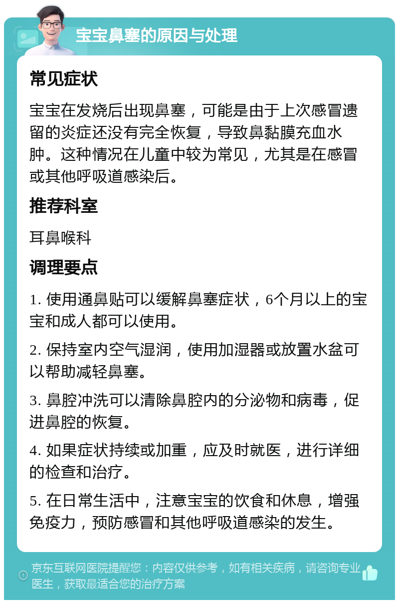 宝宝鼻塞的原因与处理 常见症状 宝宝在发烧后出现鼻塞，可能是由于上次感冒遗留的炎症还没有完全恢复，导致鼻黏膜充血水肿。这种情况在儿童中较为常见，尤其是在感冒或其他呼吸道感染后。 推荐科室 耳鼻喉科 调理要点 1. 使用通鼻贴可以缓解鼻塞症状，6个月以上的宝宝和成人都可以使用。 2. 保持室内空气湿润，使用加湿器或放置水盆可以帮助减轻鼻塞。 3. 鼻腔冲洗可以清除鼻腔内的分泌物和病毒，促进鼻腔的恢复。 4. 如果症状持续或加重，应及时就医，进行详细的检查和治疗。 5. 在日常生活中，注意宝宝的饮食和休息，增强免疫力，预防感冒和其他呼吸道感染的发生。