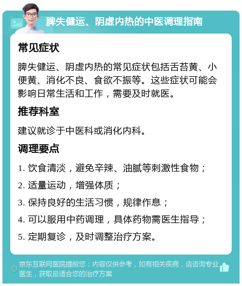 脾失健运、阴虚内热的中医调理指南 常见症状 脾失健运、阴虚内热的常见症状包括舌苔黄、小便黄、消化不良、食欲不振等。这些症状可能会影响日常生活和工作，需要及时就医。 推荐科室 建议就诊于中医科或消化内科。 调理要点 1. 饮食清淡，避免辛辣、油腻等刺激性食物； 2. 适量运动，增强体质； 3. 保持良好的生活习惯，规律作息； 4. 可以服用中药调理，具体药物需医生指导； 5. 定期复诊，及时调整治疗方案。