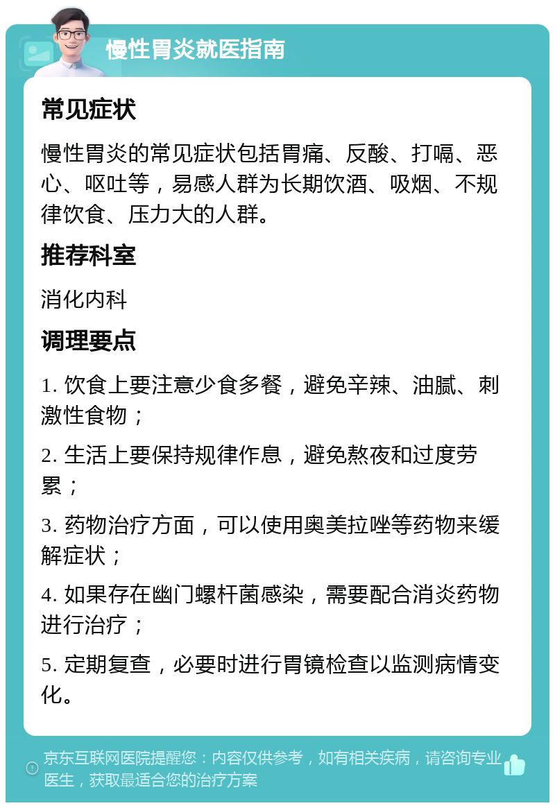 慢性胃炎就医指南 常见症状 慢性胃炎的常见症状包括胃痛、反酸、打嗝、恶心、呕吐等，易感人群为长期饮酒、吸烟、不规律饮食、压力大的人群。 推荐科室 消化内科 调理要点 1. 饮食上要注意少食多餐，避免辛辣、油腻、刺激性食物； 2. 生活上要保持规律作息，避免熬夜和过度劳累； 3. 药物治疗方面，可以使用奥美拉唑等药物来缓解症状； 4. 如果存在幽门螺杆菌感染，需要配合消炎药物进行治疗； 5. 定期复查，必要时进行胃镜检查以监测病情变化。