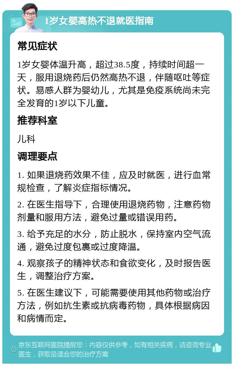 1岁女婴高热不退就医指南 常见症状 1岁女婴体温升高，超过38.5度，持续时间超一天，服用退烧药后仍然高热不退，伴随呕吐等症状。易感人群为婴幼儿，尤其是免疫系统尚未完全发育的1岁以下儿童。 推荐科室 儿科 调理要点 1. 如果退烧药效果不佳，应及时就医，进行血常规检查，了解炎症指标情况。 2. 在医生指导下，合理使用退烧药物，注意药物剂量和服用方法，避免过量或错误用药。 3. 给予充足的水分，防止脱水，保持室内空气流通，避免过度包裹或过度降温。 4. 观察孩子的精神状态和食欲变化，及时报告医生，调整治疗方案。 5. 在医生建议下，可能需要使用其他药物或治疗方法，例如抗生素或抗病毒药物，具体根据病因和病情而定。