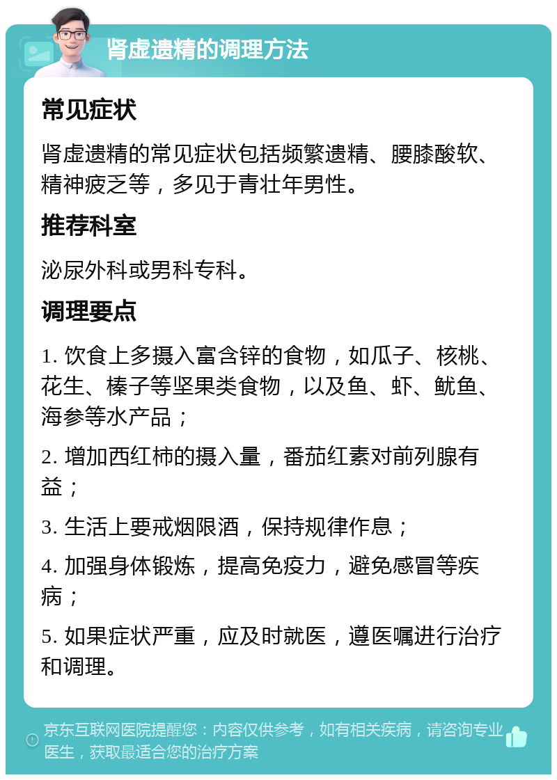 肾虚遗精的调理方法 常见症状 肾虚遗精的常见症状包括频繁遗精、腰膝酸软、精神疲乏等，多见于青壮年男性。 推荐科室 泌尿外科或男科专科。 调理要点 1. 饮食上多摄入富含锌的食物，如瓜子、核桃、花生、榛子等坚果类食物，以及鱼、虾、鱿鱼、海参等水产品； 2. 增加西红柿的摄入量，番茄红素对前列腺有益； 3. 生活上要戒烟限酒，保持规律作息； 4. 加强身体锻炼，提高免疫力，避免感冒等疾病； 5. 如果症状严重，应及时就医，遵医嘱进行治疗和调理。