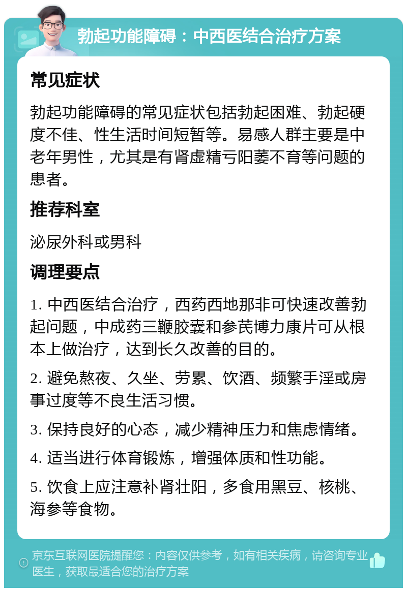 勃起功能障碍：中西医结合治疗方案 常见症状 勃起功能障碍的常见症状包括勃起困难、勃起硬度不佳、性生活时间短暂等。易感人群主要是中老年男性，尤其是有肾虚精亏阳萎不育等问题的患者。 推荐科室 泌尿外科或男科 调理要点 1. 中西医结合治疗，西药西地那非可快速改善勃起问题，中成药三鞭胶囊和参芪博力康片可从根本上做治疗，达到长久改善的目的。 2. 避免熬夜、久坐、劳累、饮酒、频繁手淫或房事过度等不良生活习惯。 3. 保持良好的心态，减少精神压力和焦虑情绪。 4. 适当进行体育锻炼，增强体质和性功能。 5. 饮食上应注意补肾壮阳，多食用黑豆、核桃、海参等食物。