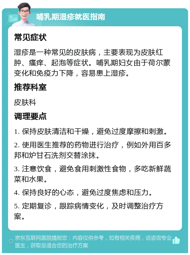 哺乳期湿疹就医指南 常见症状 湿疹是一种常见的皮肤病，主要表现为皮肤红肿、瘙痒、起泡等症状。哺乳期妇女由于荷尔蒙变化和免疫力下降，容易患上湿疹。 推荐科室 皮肤科 调理要点 1. 保持皮肤清洁和干燥，避免过度摩擦和刺激。 2. 使用医生推荐的药物进行治疗，例如外用百多邦和炉甘石洗剂交替涂抹。 3. 注意饮食，避免食用刺激性食物，多吃新鲜蔬菜和水果。 4. 保持良好的心态，避免过度焦虑和压力。 5. 定期复诊，跟踪病情变化，及时调整治疗方案。