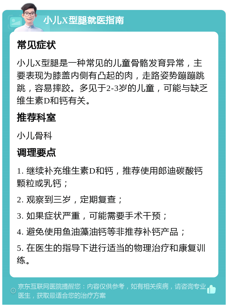 小儿X型腿就医指南 常见症状 小儿X型腿是一种常见的儿童骨骼发育异常，主要表现为膝盖内侧有凸起的肉，走路姿势蹦蹦跳跳，容易摔跤。多见于2-3岁的儿童，可能与缺乏维生素D和钙有关。 推荐科室 小儿骨科 调理要点 1. 继续补充维生素D和钙，推荐使用郎迪碳酸钙颗粒或乳钙； 2. 观察到三岁，定期复查； 3. 如果症状严重，可能需要手术干预； 4. 避免使用鱼油藻油钙等非推荐补钙产品； 5. 在医生的指导下进行适当的物理治疗和康复训练。