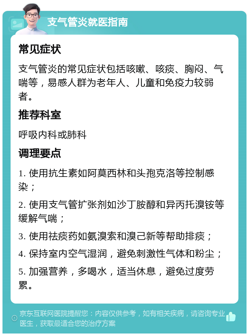 支气管炎就医指南 常见症状 支气管炎的常见症状包括咳嗽、咳痰、胸闷、气喘等，易感人群为老年人、儿童和免疫力较弱者。 推荐科室 呼吸内科或肺科 调理要点 1. 使用抗生素如阿莫西林和头孢克洛等控制感染； 2. 使用支气管扩张剂如沙丁胺醇和异丙托溴铵等缓解气喘； 3. 使用祛痰药如氨溴索和溴己新等帮助排痰； 4. 保持室内空气湿润，避免刺激性气体和粉尘； 5. 加强营养，多喝水，适当休息，避免过度劳累。