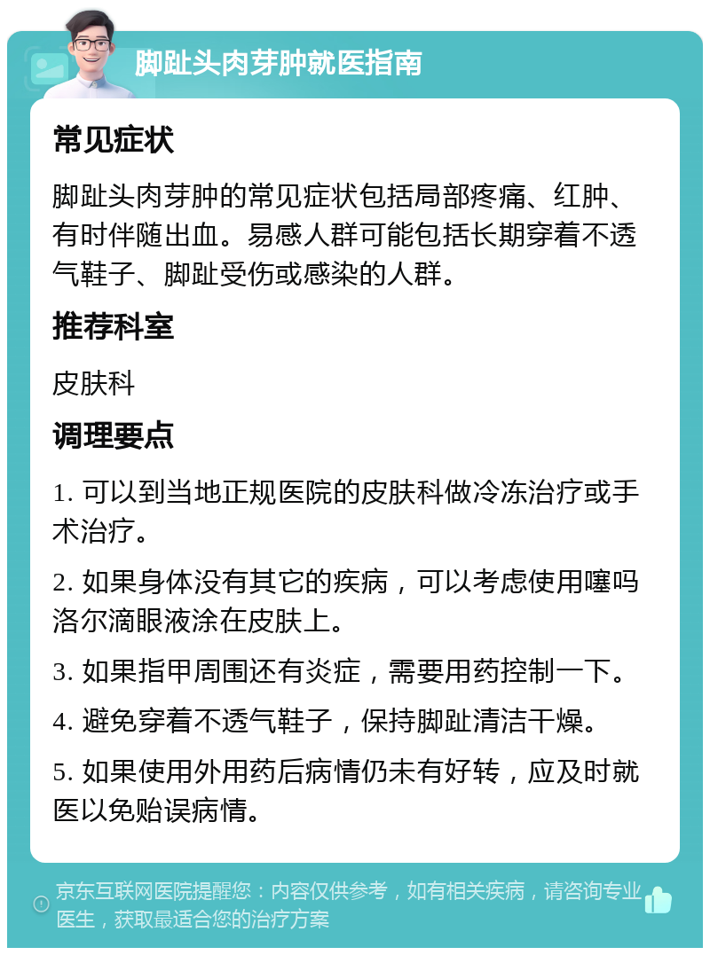 脚趾头肉芽肿就医指南 常见症状 脚趾头肉芽肿的常见症状包括局部疼痛、红肿、有时伴随出血。易感人群可能包括长期穿着不透气鞋子、脚趾受伤或感染的人群。 推荐科室 皮肤科 调理要点 1. 可以到当地正规医院的皮肤科做冷冻治疗或手术治疗。 2. 如果身体没有其它的疾病，可以考虑使用噻吗洛尔滴眼液涂在皮肤上。 3. 如果指甲周围还有炎症，需要用药控制一下。 4. 避免穿着不透气鞋子，保持脚趾清洁干燥。 5. 如果使用外用药后病情仍未有好转，应及时就医以免贻误病情。