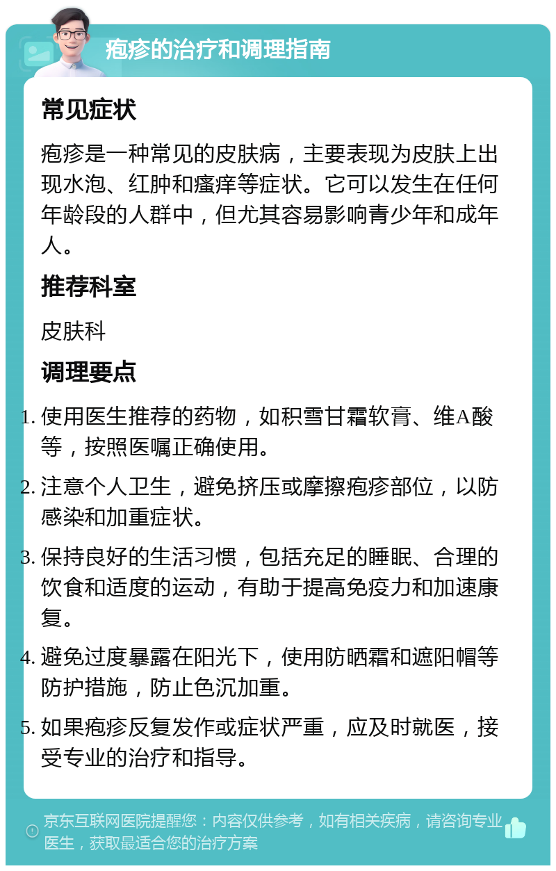 疱疹的治疗和调理指南 常见症状 疱疹是一种常见的皮肤病，主要表现为皮肤上出现水泡、红肿和瘙痒等症状。它可以发生在任何年龄段的人群中，但尤其容易影响青少年和成年人。 推荐科室 皮肤科 调理要点 使用医生推荐的药物，如积雪甘霜软膏、维A酸等，按照医嘱正确使用。 注意个人卫生，避免挤压或摩擦疱疹部位，以防感染和加重症状。 保持良好的生活习惯，包括充足的睡眠、合理的饮食和适度的运动，有助于提高免疫力和加速康复。 避免过度暴露在阳光下，使用防晒霜和遮阳帽等防护措施，防止色沉加重。 如果疱疹反复发作或症状严重，应及时就医，接受专业的治疗和指导。