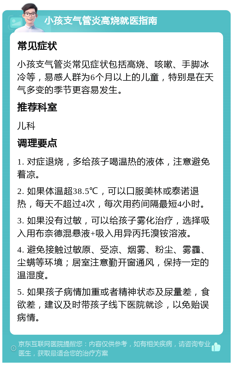 小孩支气管炎高烧就医指南 常见症状 小孩支气管炎常见症状包括高烧、咳嗽、手脚冰冷等，易感人群为6个月以上的儿童，特别是在天气多变的季节更容易发生。 推荐科室 儿科 调理要点 1. 对症退烧，多给孩子喝温热的液体，注意避免着凉。 2. 如果体温超38.5℃，可以口服美林或泰诺退热，每天不超过4次，每次用药间隔最短4小时。 3. 如果没有过敏，可以给孩子雾化治疗，选择吸入用布奈德混悬液+吸入用异丙托溴铵溶液。 4. 避免接触过敏原、受凉、烟雾、粉尘、雾霾、尘螨等环境；居室注意勤开窗通风，保持一定的温湿度。 5. 如果孩子病情加重或者精神状态及尿量差，食欲差，建议及时带孩子线下医院就诊，以免贻误病情。