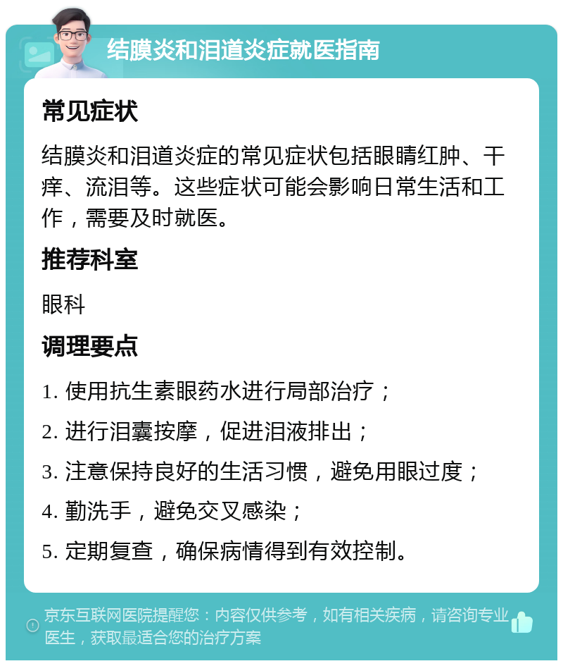 结膜炎和泪道炎症就医指南 常见症状 结膜炎和泪道炎症的常见症状包括眼睛红肿、干痒、流泪等。这些症状可能会影响日常生活和工作，需要及时就医。 推荐科室 眼科 调理要点 1. 使用抗生素眼药水进行局部治疗； 2. 进行泪囊按摩，促进泪液排出； 3. 注意保持良好的生活习惯，避免用眼过度； 4. 勤洗手，避免交叉感染； 5. 定期复查，确保病情得到有效控制。