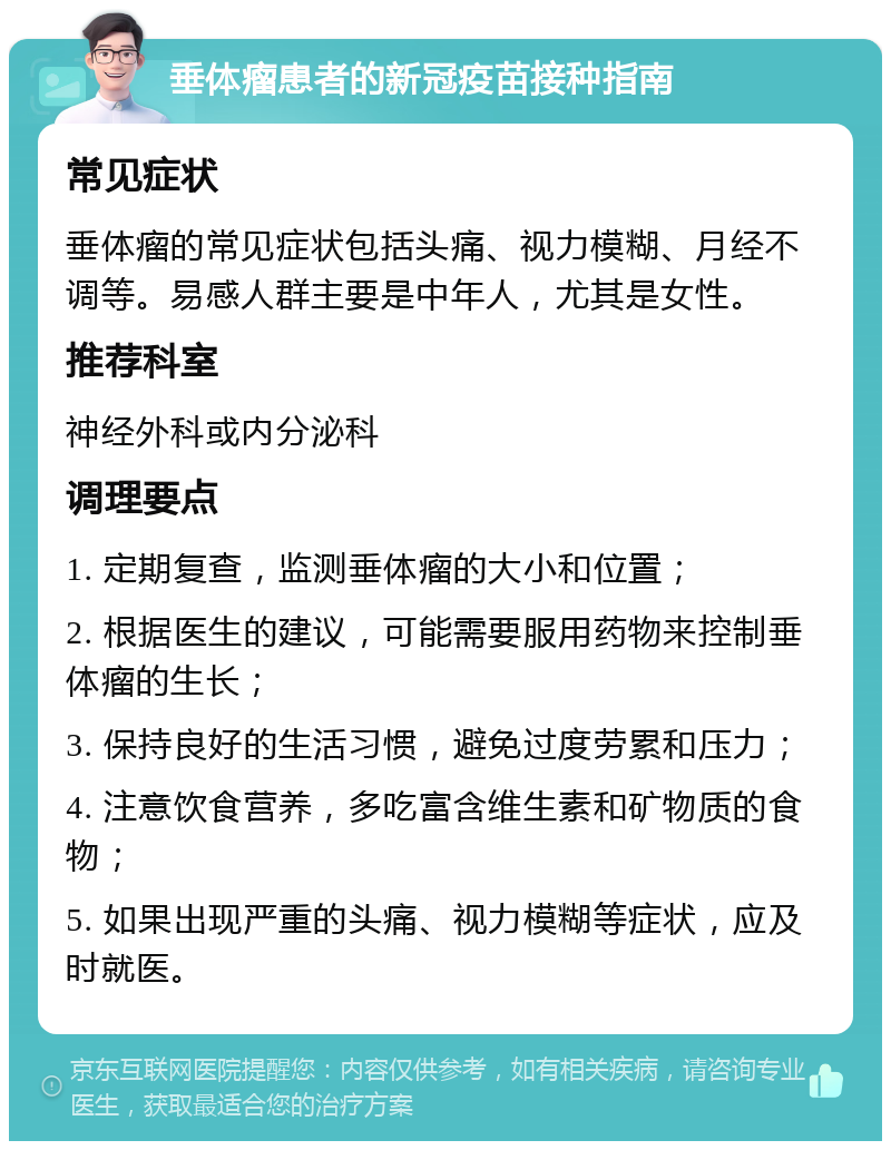 垂体瘤患者的新冠疫苗接种指南 常见症状 垂体瘤的常见症状包括头痛、视力模糊、月经不调等。易感人群主要是中年人，尤其是女性。 推荐科室 神经外科或内分泌科 调理要点 1. 定期复查，监测垂体瘤的大小和位置； 2. 根据医生的建议，可能需要服用药物来控制垂体瘤的生长； 3. 保持良好的生活习惯，避免过度劳累和压力； 4. 注意饮食营养，多吃富含维生素和矿物质的食物； 5. 如果出现严重的头痛、视力模糊等症状，应及时就医。