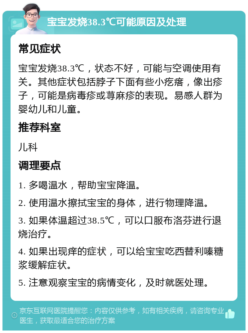 宝宝发烧38.3℃可能原因及处理 常见症状 宝宝发烧38.3℃，状态不好，可能与空调使用有关。其他症状包括脖子下面有些小疙瘩，像出疹子，可能是病毒疹或荨麻疹的表现。易感人群为婴幼儿和儿童。 推荐科室 儿科 调理要点 1. 多喝温水，帮助宝宝降温。 2. 使用温水擦拭宝宝的身体，进行物理降温。 3. 如果体温超过38.5℃，可以口服布洛芬进行退烧治疗。 4. 如果出现痒的症状，可以给宝宝吃西替利嗪糖浆缓解症状。 5. 注意观察宝宝的病情变化，及时就医处理。