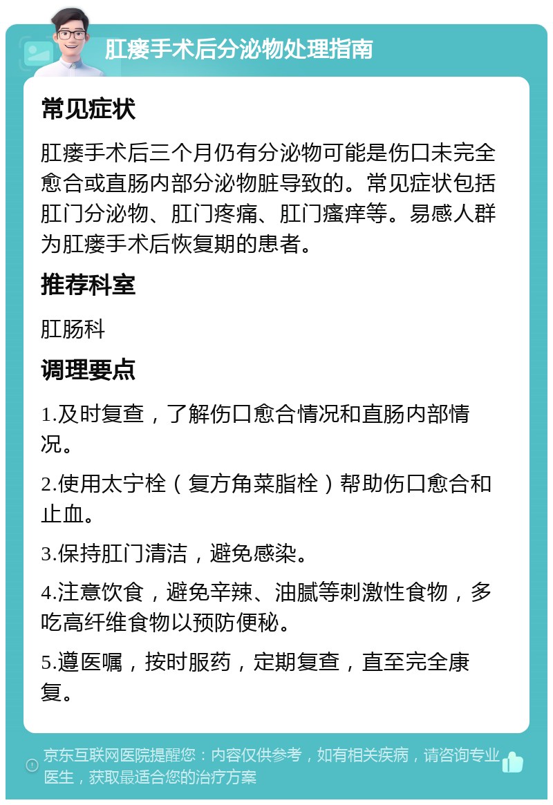 肛瘘手术后分泌物处理指南 常见症状 肛瘘手术后三个月仍有分泌物可能是伤口未完全愈合或直肠内部分泌物脏导致的。常见症状包括肛门分泌物、肛门疼痛、肛门瘙痒等。易感人群为肛瘘手术后恢复期的患者。 推荐科室 肛肠科 调理要点 1.及时复查，了解伤口愈合情况和直肠内部情况。 2.使用太宁栓（复方角菜脂栓）帮助伤口愈合和止血。 3.保持肛门清洁，避免感染。 4.注意饮食，避免辛辣、油腻等刺激性食物，多吃高纤维食物以预防便秘。 5.遵医嘱，按时服药，定期复查，直至完全康复。