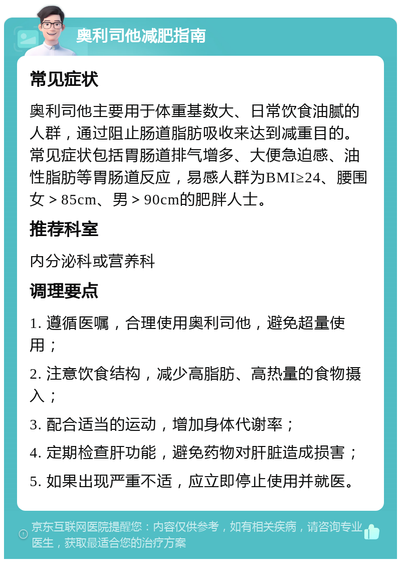 奥利司他减肥指南 常见症状 奥利司他主要用于体重基数大、日常饮食油腻的人群，通过阻止肠道脂肪吸收来达到减重目的。常见症状包括胃肠道排气增多、大便急迫感、油性脂肪等胃肠道反应，易感人群为BMI≥24、腰围女＞85cm、男＞90cm的肥胖人士。 推荐科室 内分泌科或营养科 调理要点 1. 遵循医嘱，合理使用奥利司他，避免超量使用； 2. 注意饮食结构，减少高脂肪、高热量的食物摄入； 3. 配合适当的运动，增加身体代谢率； 4. 定期检查肝功能，避免药物对肝脏造成损害； 5. 如果出现严重不适，应立即停止使用并就医。