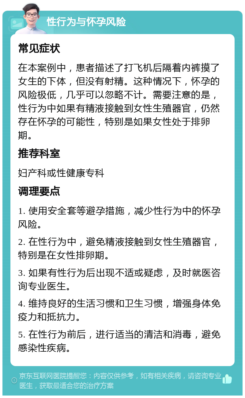 性行为与怀孕风险 常见症状 在本案例中，患者描述了打飞机后隔着内裤摸了女生的下体，但没有射精。这种情况下，怀孕的风险极低，几乎可以忽略不计。需要注意的是，性行为中如果有精液接触到女性生殖器官，仍然存在怀孕的可能性，特别是如果女性处于排卵期。 推荐科室 妇产科或性健康专科 调理要点 1. 使用安全套等避孕措施，减少性行为中的怀孕风险。 2. 在性行为中，避免精液接触到女性生殖器官，特别是在女性排卵期。 3. 如果有性行为后出现不适或疑虑，及时就医咨询专业医生。 4. 维持良好的生活习惯和卫生习惯，增强身体免疫力和抵抗力。 5. 在性行为前后，进行适当的清洁和消毒，避免感染性疾病。