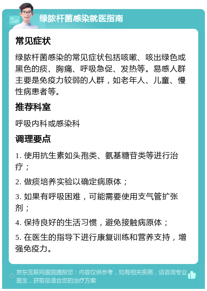 绿脓杆菌感染就医指南 常见症状 绿脓杆菌感染的常见症状包括咳嗽、咳出绿色或黑色的痰、胸痛、呼吸急促、发热等。易感人群主要是免疫力较弱的人群，如老年人、儿童、慢性病患者等。 推荐科室 呼吸内科或感染科 调理要点 1. 使用抗生素如头孢类、氨基糖苷类等进行治疗； 2. 做痰培养实验以确定病原体； 3. 如果有呼吸困难，可能需要使用支气管扩张剂； 4. 保持良好的生活习惯，避免接触病原体； 5. 在医生的指导下进行康复训练和营养支持，增强免疫力。