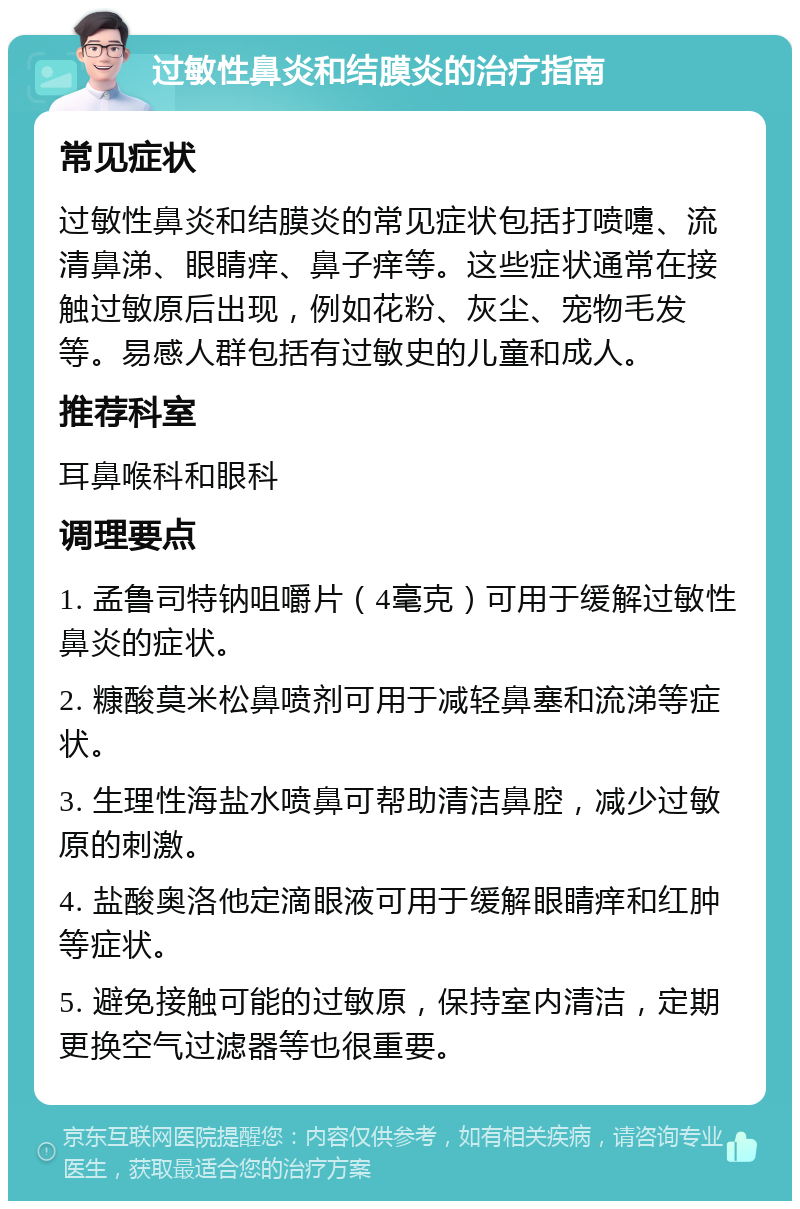 过敏性鼻炎和结膜炎的治疗指南 常见症状 过敏性鼻炎和结膜炎的常见症状包括打喷嚏、流清鼻涕、眼睛痒、鼻子痒等。这些症状通常在接触过敏原后出现，例如花粉、灰尘、宠物毛发等。易感人群包括有过敏史的儿童和成人。 推荐科室 耳鼻喉科和眼科 调理要点 1. 孟鲁司特钠咀嚼片（4毫克）可用于缓解过敏性鼻炎的症状。 2. 糠酸莫米松鼻喷剂可用于减轻鼻塞和流涕等症状。 3. 生理性海盐水喷鼻可帮助清洁鼻腔，减少过敏原的刺激。 4. 盐酸奥洛他定滴眼液可用于缓解眼睛痒和红肿等症状。 5. 避免接触可能的过敏原，保持室内清洁，定期更换空气过滤器等也很重要。