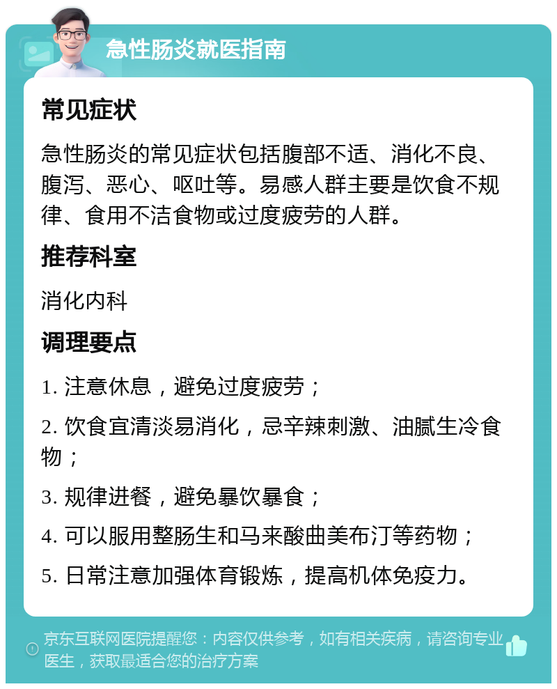 急性肠炎就医指南 常见症状 急性肠炎的常见症状包括腹部不适、消化不良、腹泻、恶心、呕吐等。易感人群主要是饮食不规律、食用不洁食物或过度疲劳的人群。 推荐科室 消化内科 调理要点 1. 注意休息，避免过度疲劳； 2. 饮食宜清淡易消化，忌辛辣刺激、油腻生冷食物； 3. 规律进餐，避免暴饮暴食； 4. 可以服用整肠生和马来酸曲美布汀等药物； 5. 日常注意加强体育锻炼，提高机体免疫力。