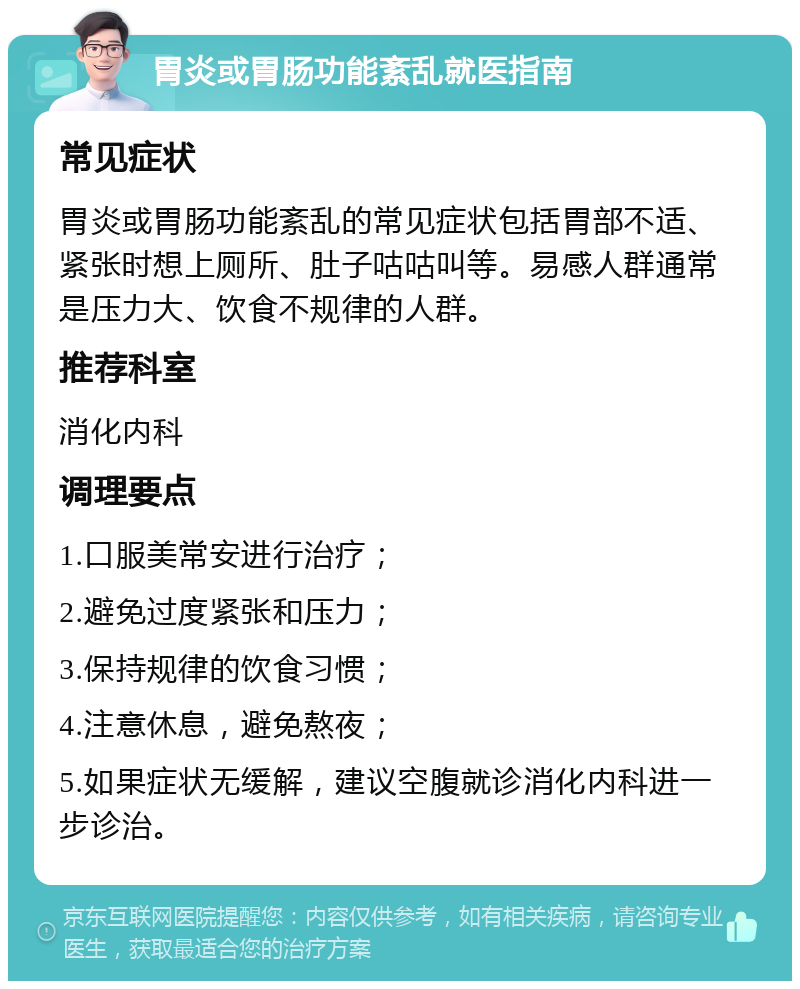 胃炎或胃肠功能紊乱就医指南 常见症状 胃炎或胃肠功能紊乱的常见症状包括胃部不适、紧张时想上厕所、肚子咕咕叫等。易感人群通常是压力大、饮食不规律的人群。 推荐科室 消化内科 调理要点 1.口服美常安进行治疗； 2.避免过度紧张和压力； 3.保持规律的饮食习惯； 4.注意休息，避免熬夜； 5.如果症状无缓解，建议空腹就诊消化内科进一步诊治。