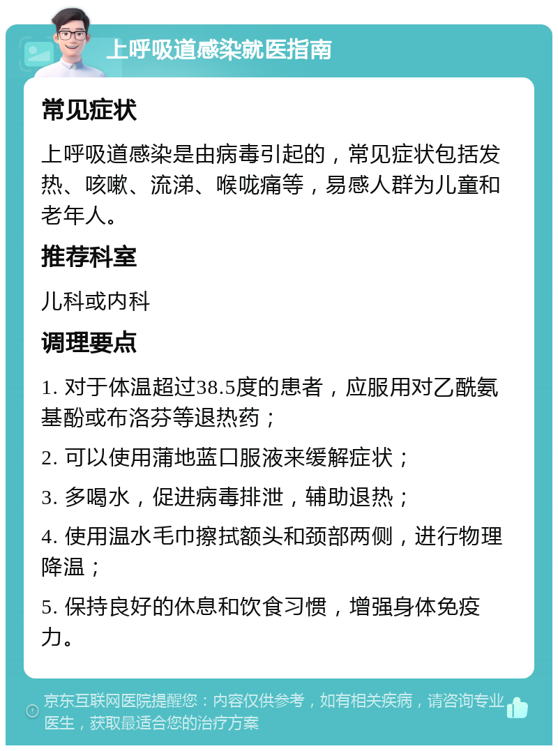 上呼吸道感染就医指南 常见症状 上呼吸道感染是由病毒引起的，常见症状包括发热、咳嗽、流涕、喉咙痛等，易感人群为儿童和老年人。 推荐科室 儿科或内科 调理要点 1. 对于体温超过38.5度的患者，应服用对乙酰氨基酚或布洛芬等退热药； 2. 可以使用蒲地蓝口服液来缓解症状； 3. 多喝水，促进病毒排泄，辅助退热； 4. 使用温水毛巾擦拭额头和颈部两侧，进行物理降温； 5. 保持良好的休息和饮食习惯，增强身体免疫力。