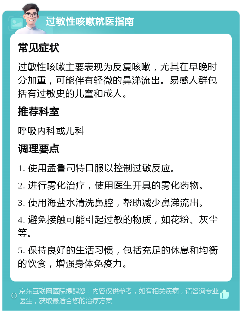 过敏性咳嗽就医指南 常见症状 过敏性咳嗽主要表现为反复咳嗽，尤其在早晚时分加重，可能伴有轻微的鼻涕流出。易感人群包括有过敏史的儿童和成人。 推荐科室 呼吸内科或儿科 调理要点 1. 使用孟鲁司特口服以控制过敏反应。 2. 进行雾化治疗，使用医生开具的雾化药物。 3. 使用海盐水清洗鼻腔，帮助减少鼻涕流出。 4. 避免接触可能引起过敏的物质，如花粉、灰尘等。 5. 保持良好的生活习惯，包括充足的休息和均衡的饮食，增强身体免疫力。