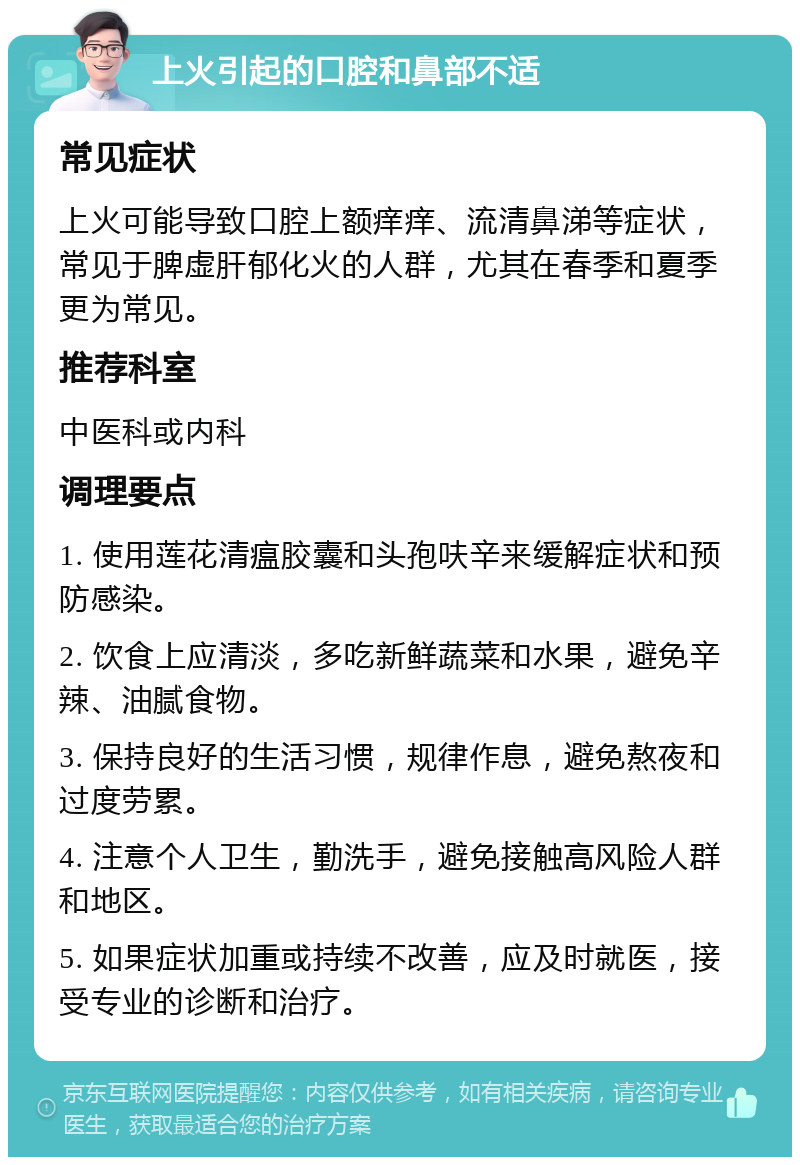 上火引起的口腔和鼻部不适 常见症状 上火可能导致口腔上额痒痒、流清鼻涕等症状，常见于脾虚肝郁化火的人群，尤其在春季和夏季更为常见。 推荐科室 中医科或内科 调理要点 1. 使用莲花清瘟胶囊和头孢呋辛来缓解症状和预防感染。 2. 饮食上应清淡，多吃新鲜蔬菜和水果，避免辛辣、油腻食物。 3. 保持良好的生活习惯，规律作息，避免熬夜和过度劳累。 4. 注意个人卫生，勤洗手，避免接触高风险人群和地区。 5. 如果症状加重或持续不改善，应及时就医，接受专业的诊断和治疗。