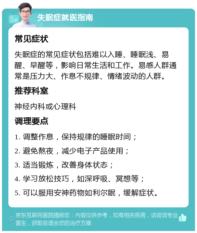 失眠症就医指南 常见症状 失眠症的常见症状包括难以入睡、睡眠浅、易醒、早醒等，影响日常生活和工作。易感人群通常是压力大、作息不规律、情绪波动的人群。 推荐科室 神经内科或心理科 调理要点 1. 调整作息，保持规律的睡眠时间； 2. 避免熬夜，减少电子产品使用； 3. 适当锻炼，改善身体状态； 4. 学习放松技巧，如深呼吸、冥想等； 5. 可以服用安神药物如利尔眠，缓解症状。