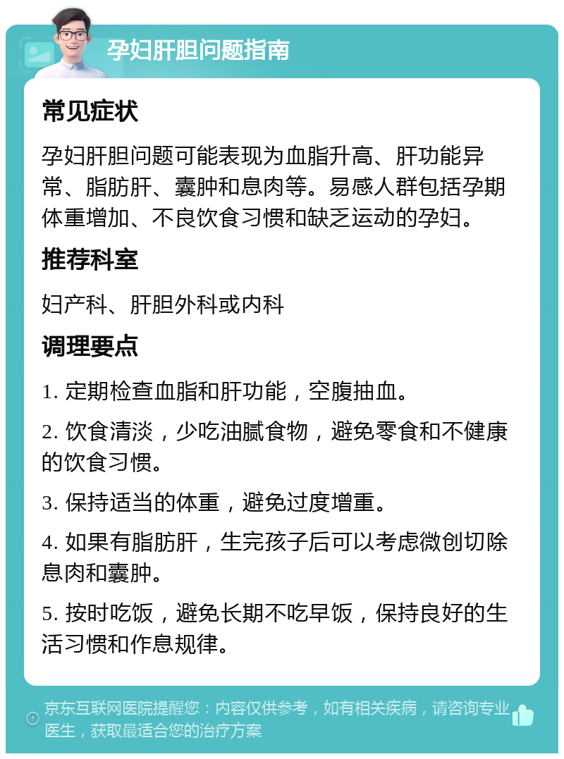 孕妇肝胆问题指南 常见症状 孕妇肝胆问题可能表现为血脂升高、肝功能异常、脂肪肝、囊肿和息肉等。易感人群包括孕期体重增加、不良饮食习惯和缺乏运动的孕妇。 推荐科室 妇产科、肝胆外科或内科 调理要点 1. 定期检查血脂和肝功能，空腹抽血。 2. 饮食清淡，少吃油腻食物，避免零食和不健康的饮食习惯。 3. 保持适当的体重，避免过度增重。 4. 如果有脂肪肝，生完孩子后可以考虑微创切除息肉和囊肿。 5. 按时吃饭，避免长期不吃早饭，保持良好的生活习惯和作息规律。