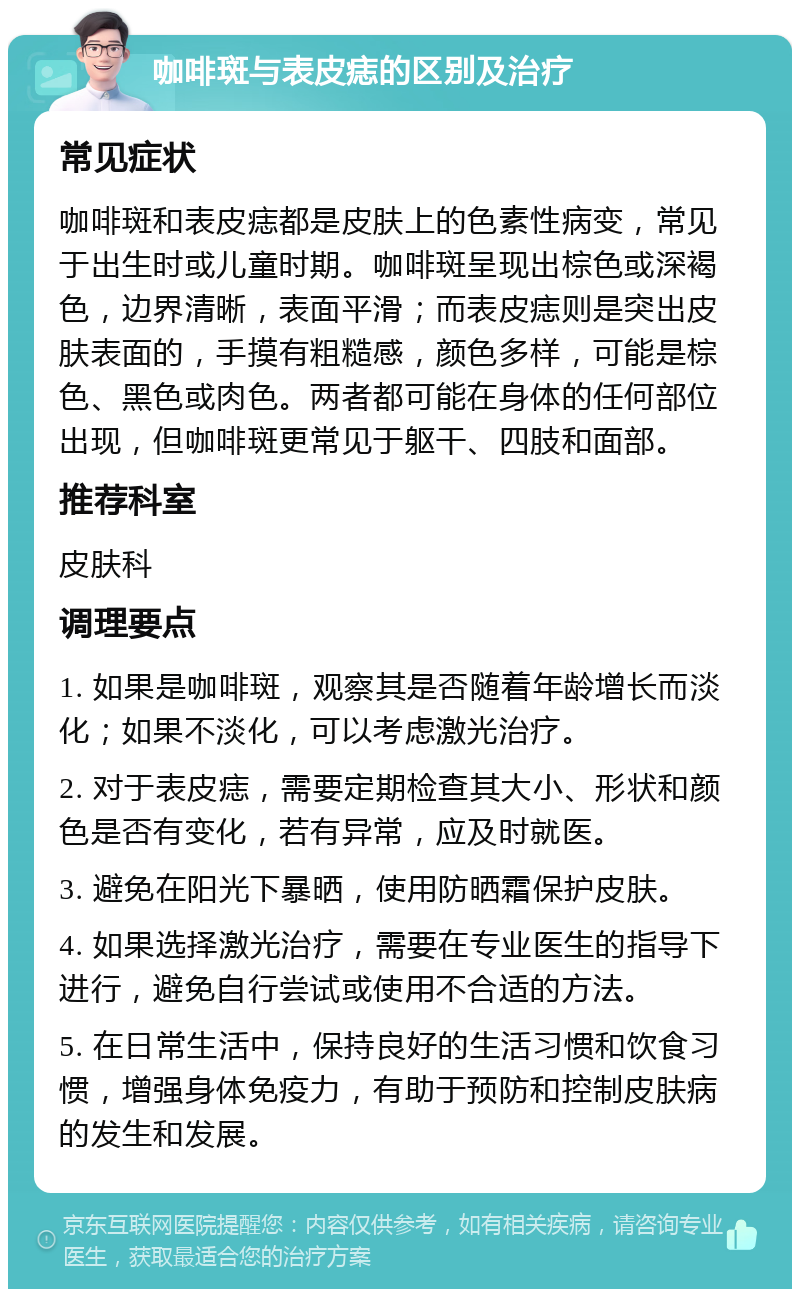 咖啡斑与表皮痣的区别及治疗 常见症状 咖啡斑和表皮痣都是皮肤上的色素性病变，常见于出生时或儿童时期。咖啡斑呈现出棕色或深褐色，边界清晰，表面平滑；而表皮痣则是突出皮肤表面的，手摸有粗糙感，颜色多样，可能是棕色、黑色或肉色。两者都可能在身体的任何部位出现，但咖啡斑更常见于躯干、四肢和面部。 推荐科室 皮肤科 调理要点 1. 如果是咖啡斑，观察其是否随着年龄增长而淡化；如果不淡化，可以考虑激光治疗。 2. 对于表皮痣，需要定期检查其大小、形状和颜色是否有变化，若有异常，应及时就医。 3. 避免在阳光下暴晒，使用防晒霜保护皮肤。 4. 如果选择激光治疗，需要在专业医生的指导下进行，避免自行尝试或使用不合适的方法。 5. 在日常生活中，保持良好的生活习惯和饮食习惯，增强身体免疫力，有助于预防和控制皮肤病的发生和发展。