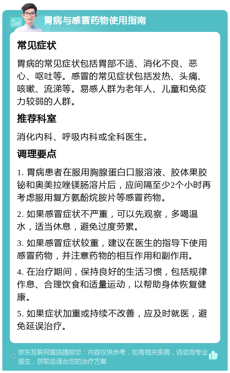 胃病与感冒药物使用指南 常见症状 胃病的常见症状包括胃部不适、消化不良、恶心、呕吐等。感冒的常见症状包括发热、头痛、咳嗽、流涕等。易感人群为老年人、儿童和免疫力较弱的人群。 推荐科室 消化内科、呼吸内科或全科医生。 调理要点 1. 胃病患者在服用胸腺蛋白口服溶液、胶体果胶铋和奥美拉唑镁肠溶片后，应间隔至少2个小时再考虑服用复方氨酚烷胺片等感冒药物。 2. 如果感冒症状不严重，可以先观察，多喝温水，适当休息，避免过度劳累。 3. 如果感冒症状较重，建议在医生的指导下使用感冒药物，并注意药物的相互作用和副作用。 4. 在治疗期间，保持良好的生活习惯，包括规律作息、合理饮食和适量运动，以帮助身体恢复健康。 5. 如果症状加重或持续不改善，应及时就医，避免延误治疗。