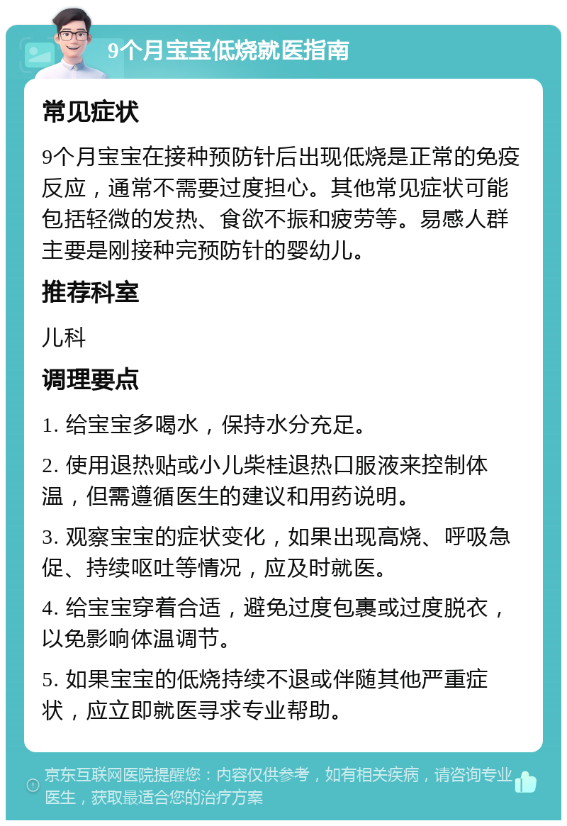 9个月宝宝低烧就医指南 常见症状 9个月宝宝在接种预防针后出现低烧是正常的免疫反应，通常不需要过度担心。其他常见症状可能包括轻微的发热、食欲不振和疲劳等。易感人群主要是刚接种完预防针的婴幼儿。 推荐科室 儿科 调理要点 1. 给宝宝多喝水，保持水分充足。 2. 使用退热贴或小儿柴桂退热口服液来控制体温，但需遵循医生的建议和用药说明。 3. 观察宝宝的症状变化，如果出现高烧、呼吸急促、持续呕吐等情况，应及时就医。 4. 给宝宝穿着合适，避免过度包裹或过度脱衣，以免影响体温调节。 5. 如果宝宝的低烧持续不退或伴随其他严重症状，应立即就医寻求专业帮助。