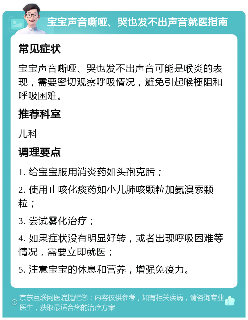 宝宝声音嘶哑、哭也发不出声音就医指南 常见症状 宝宝声音嘶哑、哭也发不出声音可能是喉炎的表现，需要密切观察呼吸情况，避免引起喉梗阻和呼吸困难。 推荐科室 儿科 调理要点 1. 给宝宝服用消炎药如头孢克肟； 2. 使用止咳化痰药如小儿肺咳颗粒加氨溴索颗粒； 3. 尝试雾化治疗； 4. 如果症状没有明显好转，或者出现呼吸困难等情况，需要立即就医； 5. 注意宝宝的休息和营养，增强免疫力。