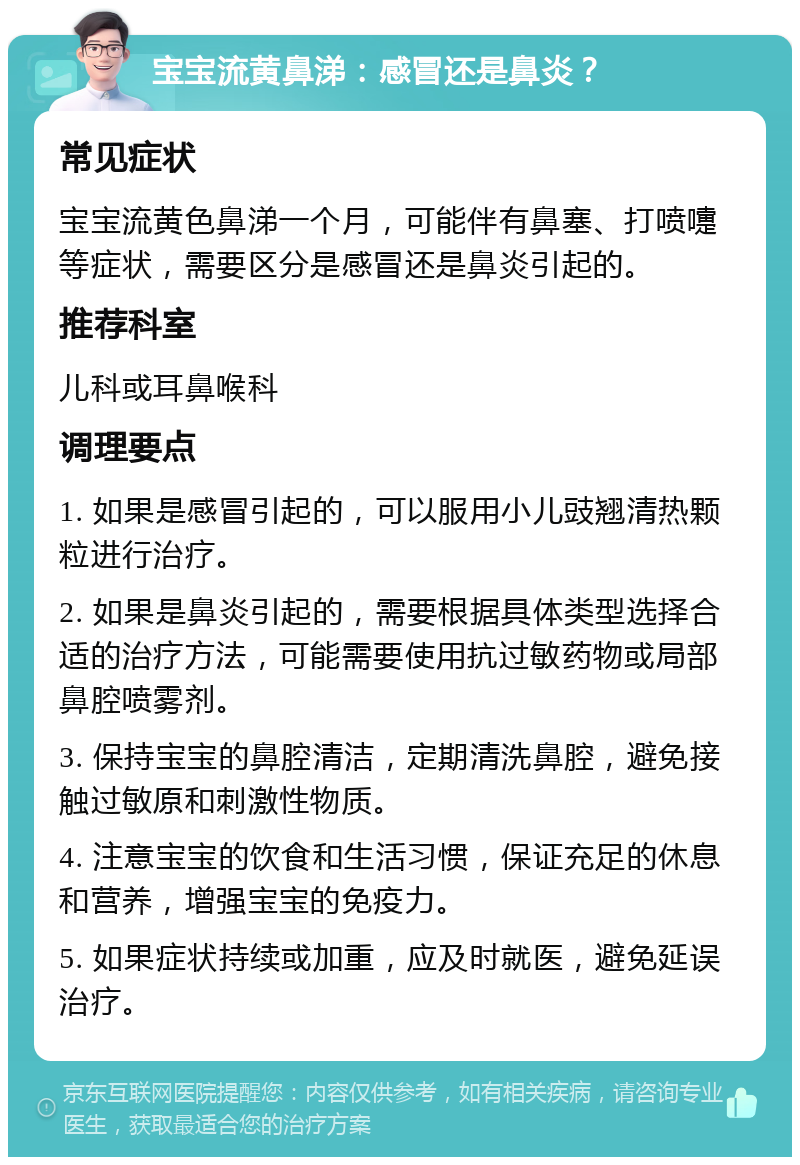 宝宝流黄鼻涕：感冒还是鼻炎？ 常见症状 宝宝流黄色鼻涕一个月，可能伴有鼻塞、打喷嚏等症状，需要区分是感冒还是鼻炎引起的。 推荐科室 儿科或耳鼻喉科 调理要点 1. 如果是感冒引起的，可以服用小儿豉翘清热颗粒进行治疗。 2. 如果是鼻炎引起的，需要根据具体类型选择合适的治疗方法，可能需要使用抗过敏药物或局部鼻腔喷雾剂。 3. 保持宝宝的鼻腔清洁，定期清洗鼻腔，避免接触过敏原和刺激性物质。 4. 注意宝宝的饮食和生活习惯，保证充足的休息和营养，增强宝宝的免疫力。 5. 如果症状持续或加重，应及时就医，避免延误治疗。