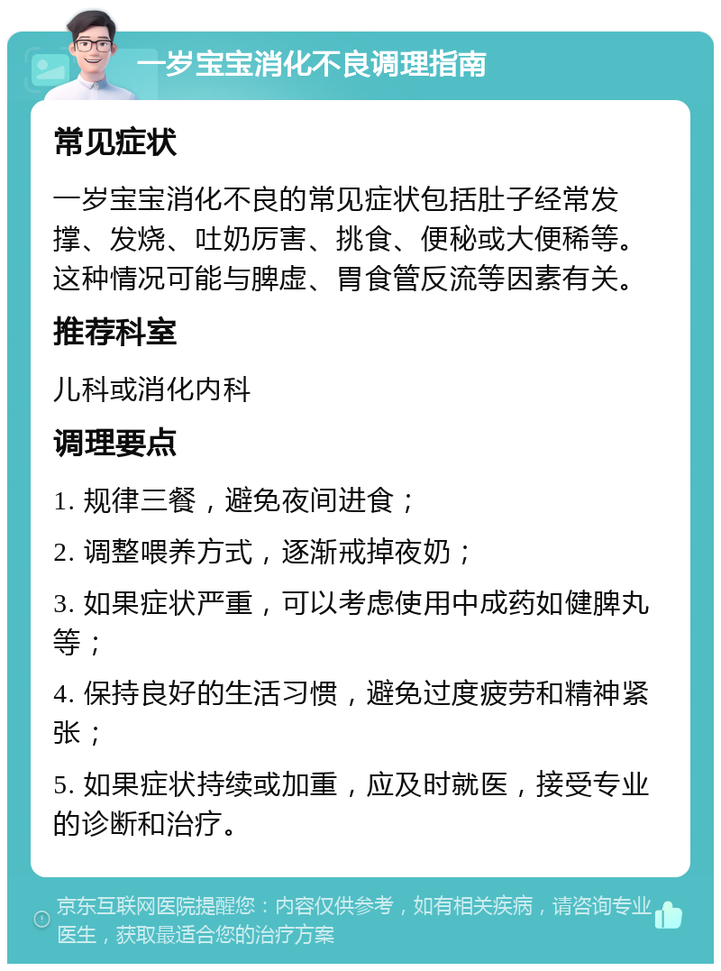 一岁宝宝消化不良调理指南 常见症状 一岁宝宝消化不良的常见症状包括肚子经常发撑、发烧、吐奶厉害、挑食、便秘或大便稀等。这种情况可能与脾虚、胃食管反流等因素有关。 推荐科室 儿科或消化内科 调理要点 1. 规律三餐，避免夜间进食； 2. 调整喂养方式，逐渐戒掉夜奶； 3. 如果症状严重，可以考虑使用中成药如健脾丸等； 4. 保持良好的生活习惯，避免过度疲劳和精神紧张； 5. 如果症状持续或加重，应及时就医，接受专业的诊断和治疗。