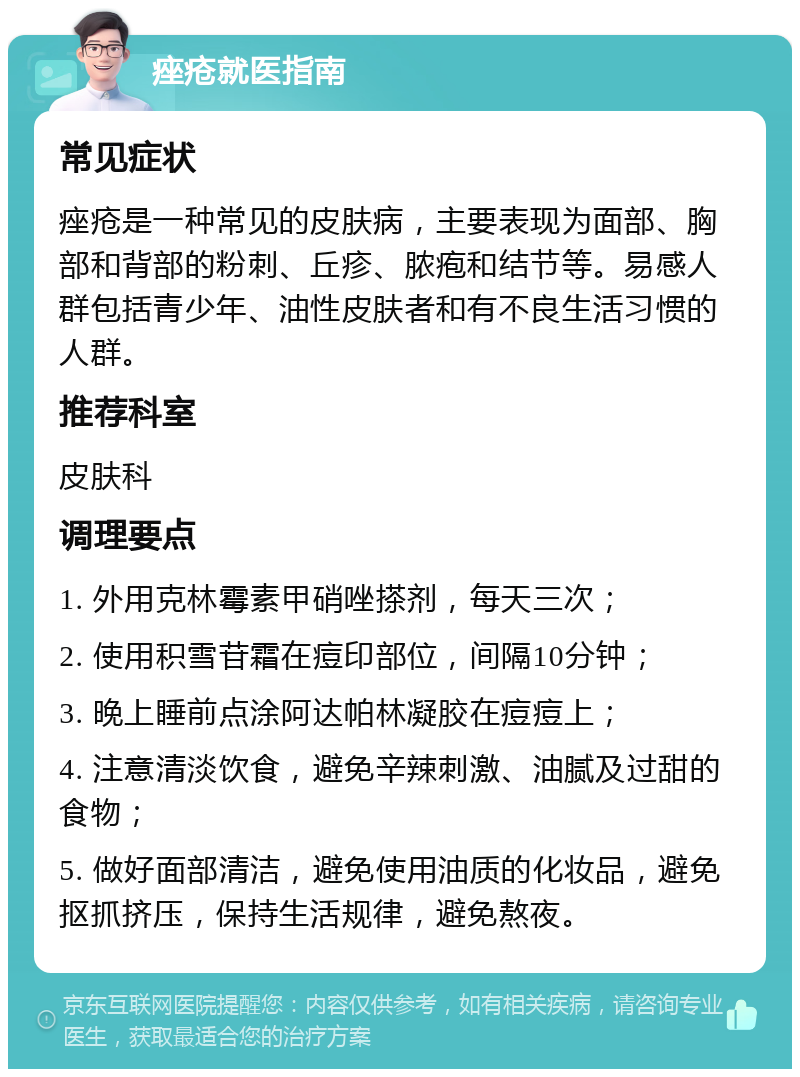 痤疮就医指南 常见症状 痤疮是一种常见的皮肤病，主要表现为面部、胸部和背部的粉刺、丘疹、脓疱和结节等。易感人群包括青少年、油性皮肤者和有不良生活习惯的人群。 推荐科室 皮肤科 调理要点 1. 外用克林霉素甲硝唑搽剂，每天三次； 2. 使用积雪苷霜在痘印部位，间隔10分钟； 3. 晚上睡前点涂阿达帕林凝胶在痘痘上； 4. 注意清淡饮食，避免辛辣刺激、油腻及过甜的食物； 5. 做好面部清洁，避免使用油质的化妆品，避免抠抓挤压，保持生活规律，避免熬夜。