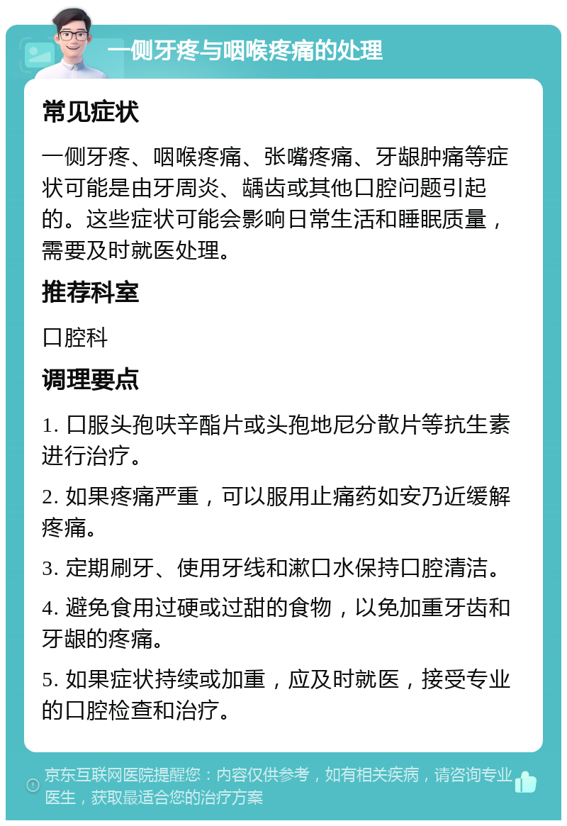 一侧牙疼与咽喉疼痛的处理 常见症状 一侧牙疼、咽喉疼痛、张嘴疼痛、牙龈肿痛等症状可能是由牙周炎、龋齿或其他口腔问题引起的。这些症状可能会影响日常生活和睡眠质量，需要及时就医处理。 推荐科室 口腔科 调理要点 1. 口服头孢呋辛酯片或头孢地尼分散片等抗生素进行治疗。 2. 如果疼痛严重，可以服用止痛药如安乃近缓解疼痛。 3. 定期刷牙、使用牙线和漱口水保持口腔清洁。 4. 避免食用过硬或过甜的食物，以免加重牙齿和牙龈的疼痛。 5. 如果症状持续或加重，应及时就医，接受专业的口腔检查和治疗。