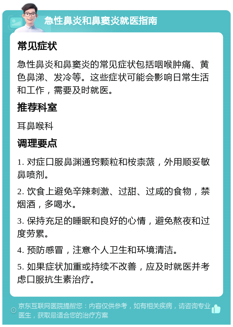 急性鼻炎和鼻窦炎就医指南 常见症状 急性鼻炎和鼻窦炎的常见症状包括咽喉肿痛、黄色鼻涕、发冷等。这些症状可能会影响日常生活和工作，需要及时就医。 推荐科室 耳鼻喉科 调理要点 1. 对症口服鼻渊通窍颗粒和桉柰蒎，外用顺妥敏鼻喷剂。 2. 饮食上避免辛辣刺激、过甜、过咸的食物，禁烟酒，多喝水。 3. 保持充足的睡眠和良好的心情，避免熬夜和过度劳累。 4. 预防感冒，注意个人卫生和环境清洁。 5. 如果症状加重或持续不改善，应及时就医并考虑口服抗生素治疗。