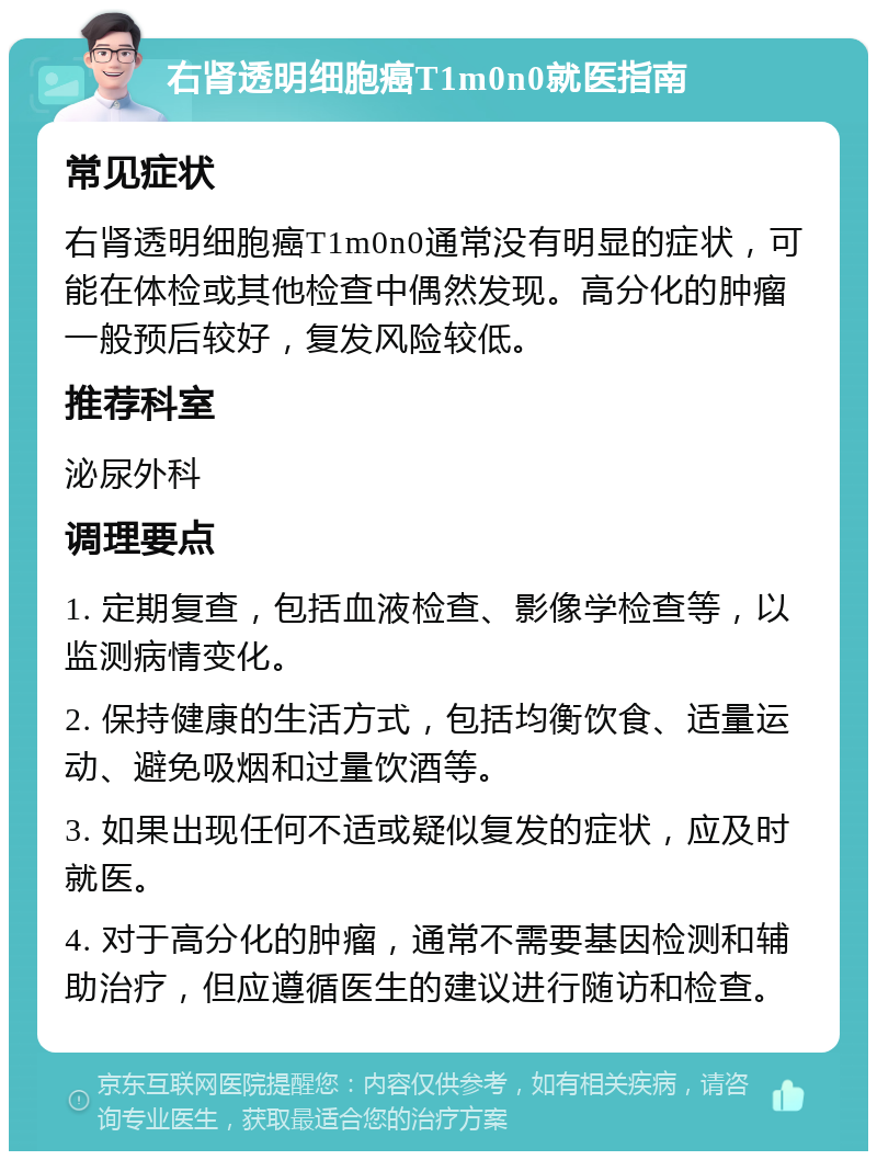 右肾透明细胞癌T1m0n0就医指南 常见症状 右肾透明细胞癌T1m0n0通常没有明显的症状，可能在体检或其他检查中偶然发现。高分化的肿瘤一般预后较好，复发风险较低。 推荐科室 泌尿外科 调理要点 1. 定期复查，包括血液检查、影像学检查等，以监测病情变化。 2. 保持健康的生活方式，包括均衡饮食、适量运动、避免吸烟和过量饮酒等。 3. 如果出现任何不适或疑似复发的症状，应及时就医。 4. 对于高分化的肿瘤，通常不需要基因检测和辅助治疗，但应遵循医生的建议进行随访和检查。