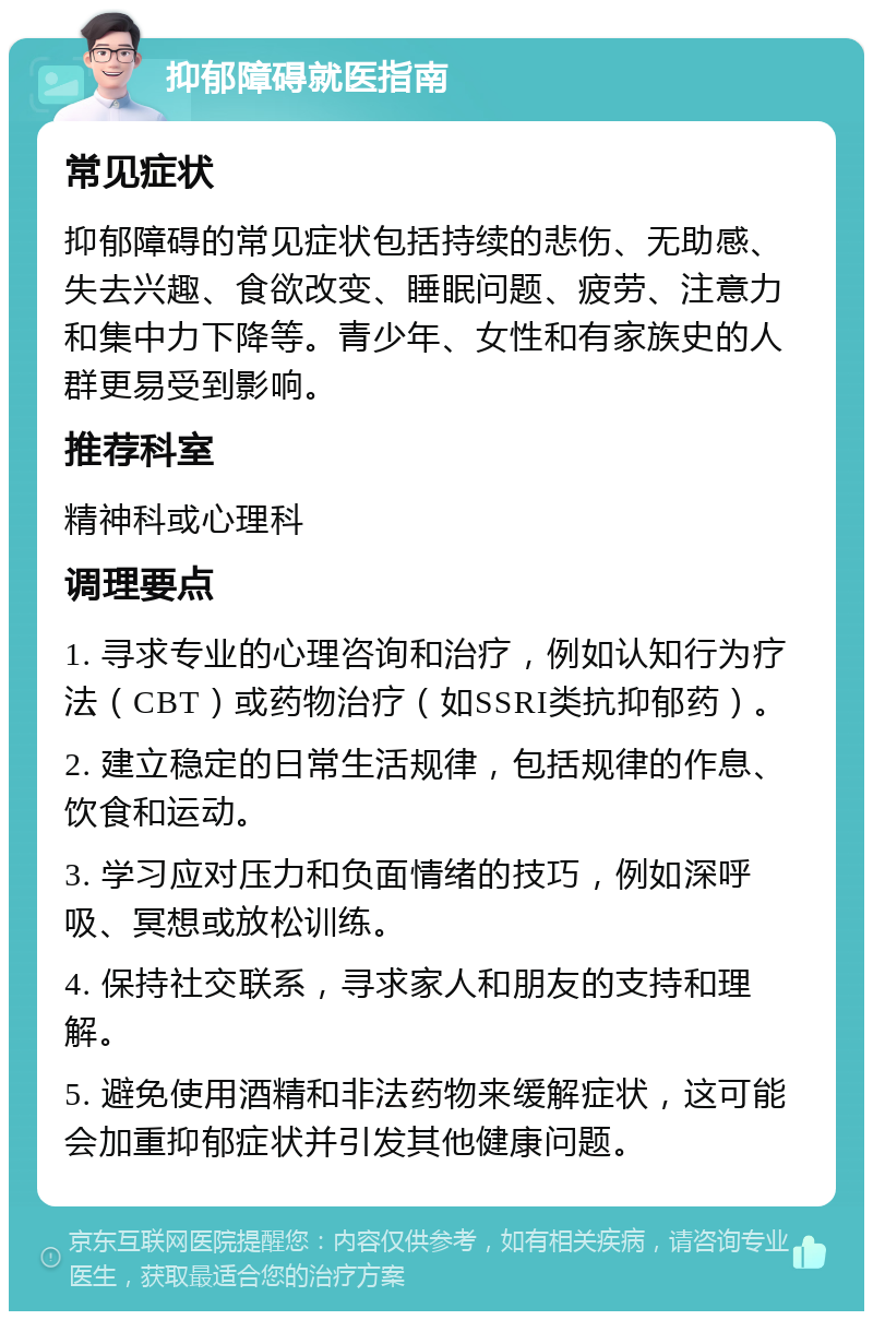 抑郁障碍就医指南 常见症状 抑郁障碍的常见症状包括持续的悲伤、无助感、失去兴趣、食欲改变、睡眠问题、疲劳、注意力和集中力下降等。青少年、女性和有家族史的人群更易受到影响。 推荐科室 精神科或心理科 调理要点 1. 寻求专业的心理咨询和治疗，例如认知行为疗法（CBT）或药物治疗（如SSRI类抗抑郁药）。 2. 建立稳定的日常生活规律，包括规律的作息、饮食和运动。 3. 学习应对压力和负面情绪的技巧，例如深呼吸、冥想或放松训练。 4. 保持社交联系，寻求家人和朋友的支持和理解。 5. 避免使用酒精和非法药物来缓解症状，这可能会加重抑郁症状并引发其他健康问题。