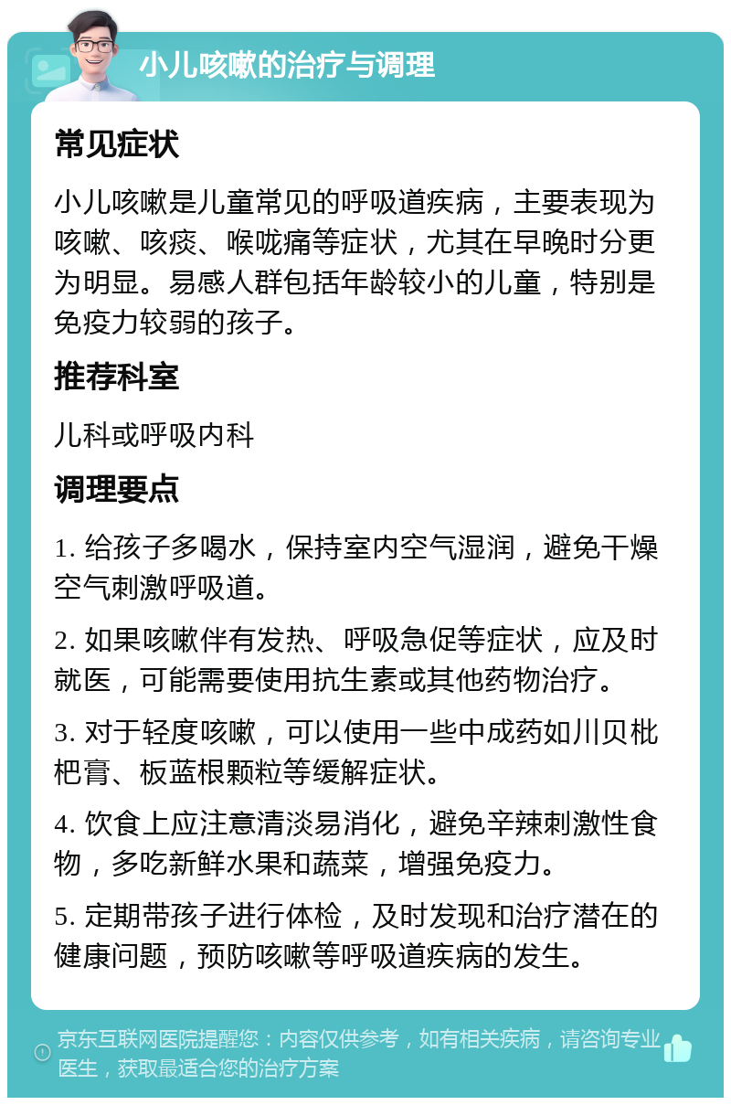 小儿咳嗽的治疗与调理 常见症状 小儿咳嗽是儿童常见的呼吸道疾病，主要表现为咳嗽、咳痰、喉咙痛等症状，尤其在早晚时分更为明显。易感人群包括年龄较小的儿童，特别是免疫力较弱的孩子。 推荐科室 儿科或呼吸内科 调理要点 1. 给孩子多喝水，保持室内空气湿润，避免干燥空气刺激呼吸道。 2. 如果咳嗽伴有发热、呼吸急促等症状，应及时就医，可能需要使用抗生素或其他药物治疗。 3. 对于轻度咳嗽，可以使用一些中成药如川贝枇杷膏、板蓝根颗粒等缓解症状。 4. 饮食上应注意清淡易消化，避免辛辣刺激性食物，多吃新鲜水果和蔬菜，增强免疫力。 5. 定期带孩子进行体检，及时发现和治疗潜在的健康问题，预防咳嗽等呼吸道疾病的发生。